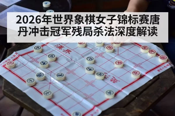 2026年世界象棋女子锦标赛唐丹冲击冠军残局杀法深度解读